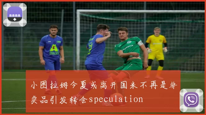 小图拉姆今夏或离开国米不再是非卖品引发转会speculation