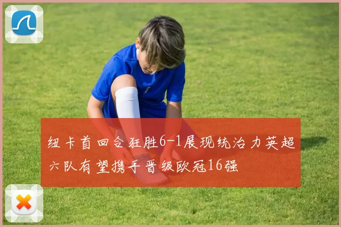 纽卡首回合狂胜6-1展现统治力英超六队有望携手晋级欧冠16强