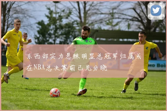 东西部实力悬殊明显总冠军归属或在NBA总决赛前已见分晓