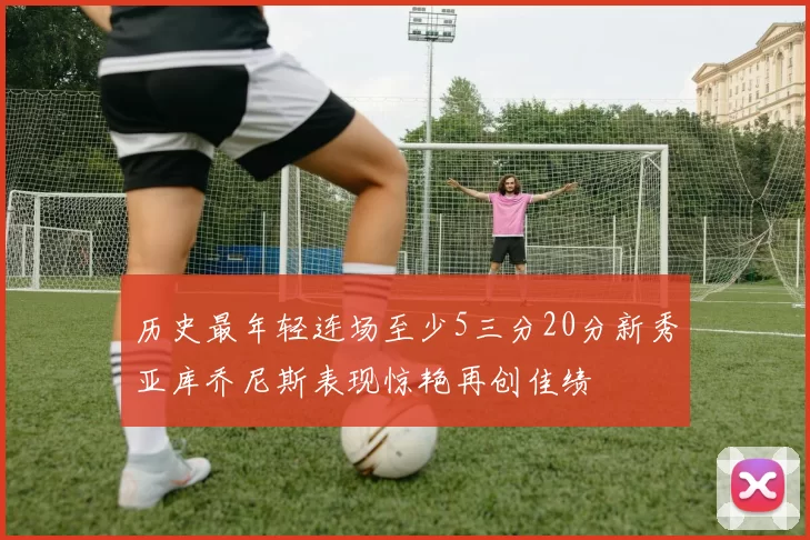 历史最年轻连场至少5三分20分新秀亚库乔尼斯表现惊艳再创佳绩
